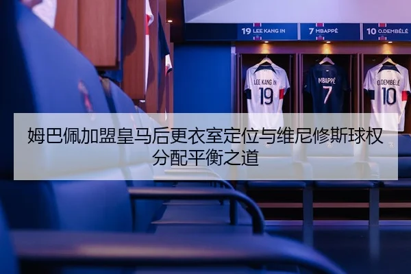姆巴佩加盟皇马后更衣室定位与维尼修斯球权分配平衡之道